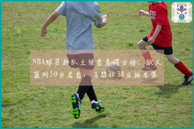 NBA球员新队主场首秀得分榜：欧文篮网50分居首，马瑟林38分排名第4