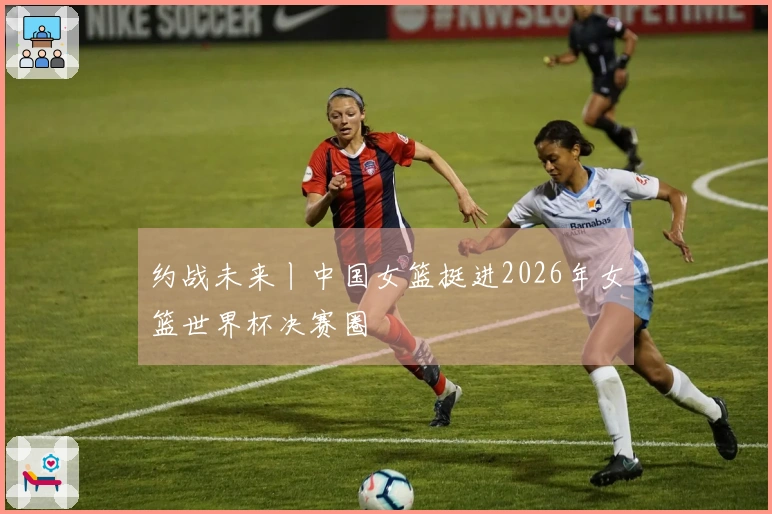 约战未来丨中国女篮挺进2026年女篮世界杯决赛圈
