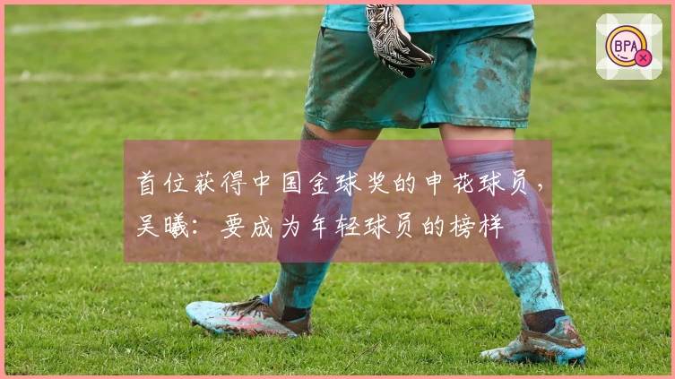 首位获得中国金球奖的申花球员，吴曦：要成为年轻球员的榜样