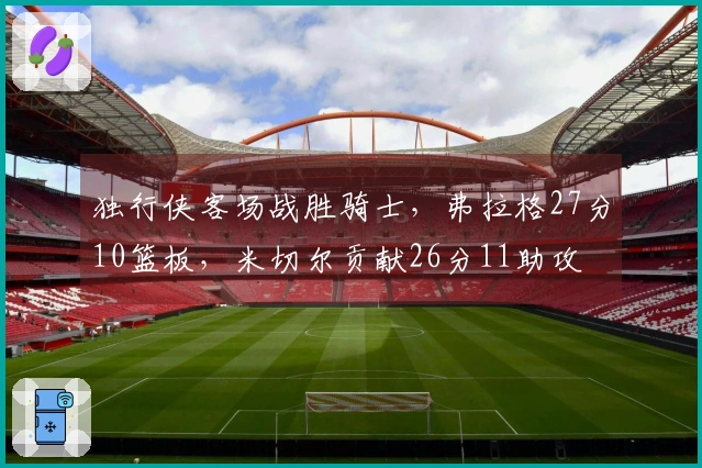 独行侠客场战胜骑士，弗拉格27分10篮板，米切尔贡献26分11助攻