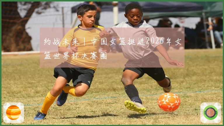 约战未来丨中国女篮挺进2026年女篮世界杯决赛圈