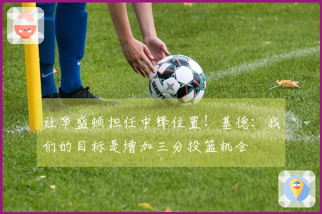 让华盛顿担任中锋位置！基德：我们的目标是增加三分投篮机会