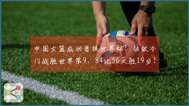中国女篮成功晋级世界杯！劲敌冷门战胜世界第9，84比56大胜19分！