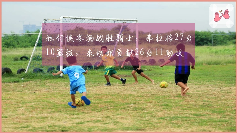 独行侠客场战胜骑士，弗拉格27分10篮板，米切尔贡献26分11助攻