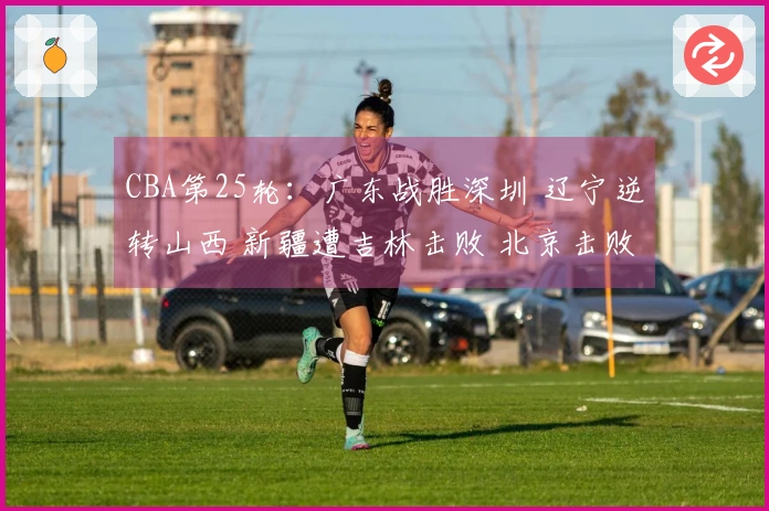 CBA第25轮：广东战胜深圳 辽宁逆转山西 新疆遭吉林击败 北京击败广州