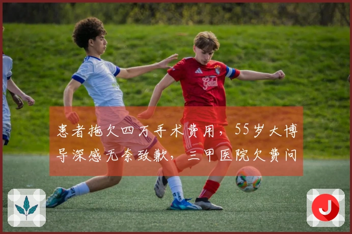 患者拖欠四万手术费用，55岁大博导深感无奈致歉，三甲医院欠费问题如何解决？