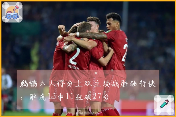 鹈鹕六人得分上双主场战胜独行侠，胖虎13中11狂砍27分