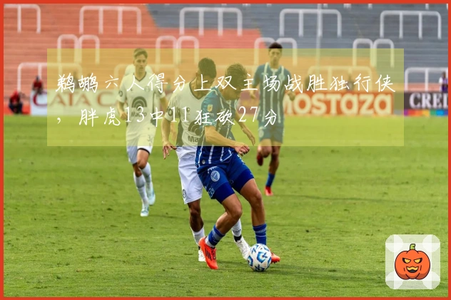 鹈鹕六人得分上双主场战胜独行侠，胖虎13中11狂砍27分