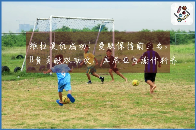 维拉复仇成功！曼联保持前三名，B费贡献双助攻，库尼亚与谢什科齐发力